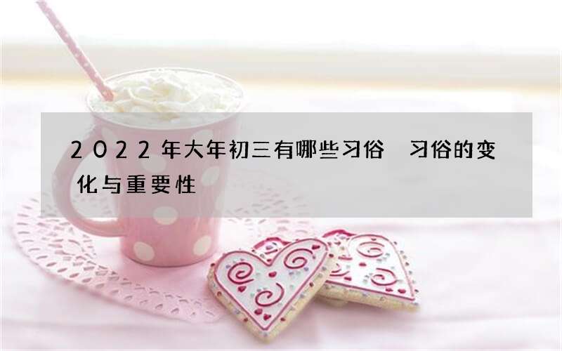 2022年大年初三有哪些习俗 习俗的变化与重要性